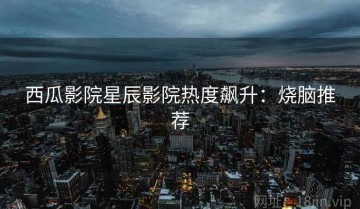 西瓜影院星辰影院热度飙升：烧脑推荐