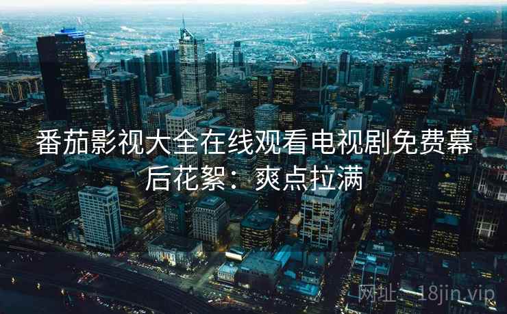 番茄影视大全在线观看电视剧免费幕后花絮：爽点拉满