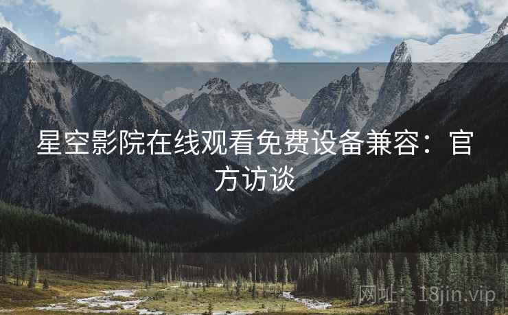 星空影院在线观看免费设备兼容：官方访谈