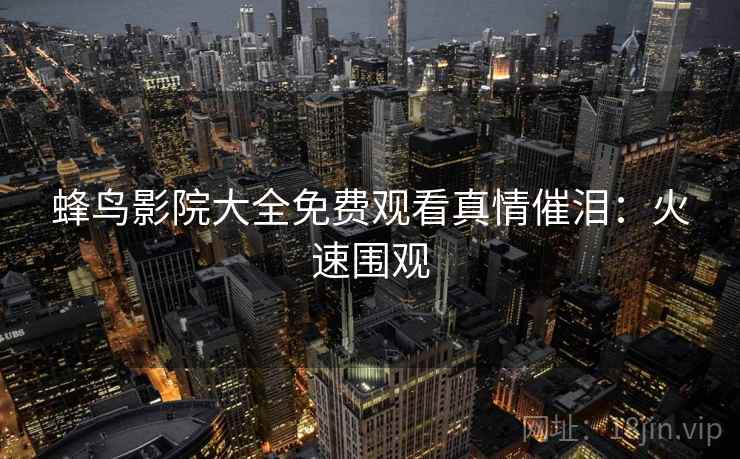 蜂鸟影院大全免费观看真情催泪：火速围观