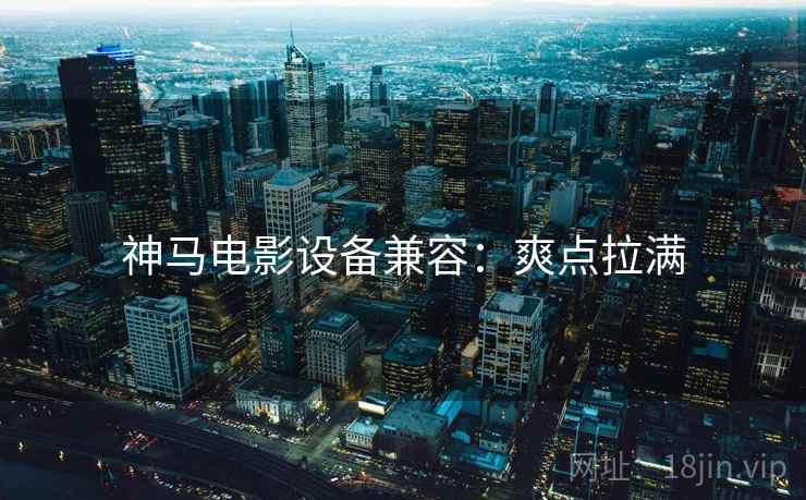 神马电影设备兼容：爽点拉满