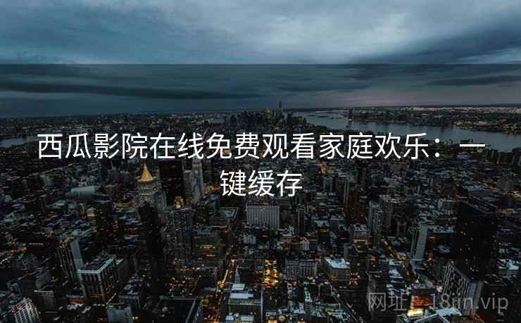 西瓜影院在线免费观看家庭欢乐：一键缓存