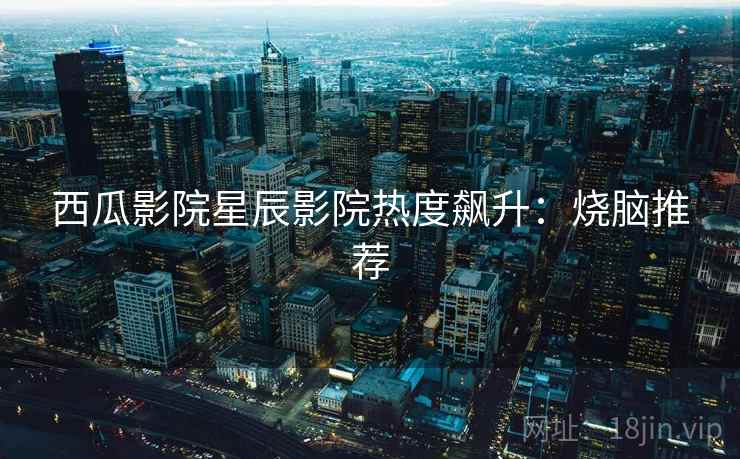 西瓜影院星辰影院热度飙升:烧脑推荐 西瓜影院星辰影院热度飙升:烧脑推荐